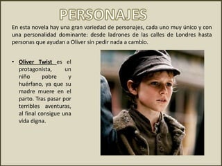 • Oliver Twist es el
protagonista, un
niño pobre y
huérfano, ya que su
madre muere en el
parto. Tras pasar por
terribles aventuras,
al final consigue una
vida digna.
En esta novela hay una gran variedad de personajes, cada uno muy único y con
una personalidad dominante: desde ladrones de las calles de Londres hasta
personas que ayudan a Oliver sin pedir nada a cambio.
 