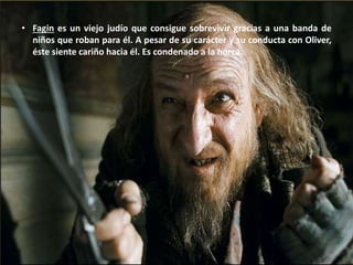 • Fagin es un viejo judío que consigue sobrevivir gracias a una banda de
niños que roban para él. A pesar de su carácter y su conducta con Oliver,
éste siente cariño hacia él. Es condenado a la horca.
 