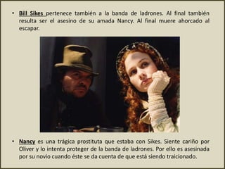 • Bill Sikes pertenece también a la banda de ladrones. Al final también
resulta ser el asesino de su amada Nancy. Al final muere ahorcado al
escapar.
• Nancy es una trágica prostituta que estaba con Sikes. Siente cariño por
Oliver y lo intenta proteger de la banda de ladrones. Por ello es asesinada
por su novio cuando éste se da cuenta de que está siendo traicionado.
 