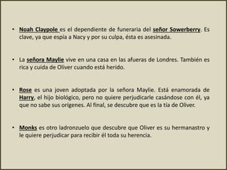 • Noah Claypole es el dependiente de funeraria del señor Sowerberry. Es
clave, ya que espía a Nacy y por su culpa, ésta es asesinada.
• La señora Maylie vive en una casa en las afueras de Londres. También es
rica y cuida de Oliver cuando está herido.
• Rose es una joven adoptada por la señora Maylie. Está enamorada de
Harry, el hijo biológico, pero no quiere perjudicarle casándose con él, ya
que no sabe sus orígenes. Al final, se descubre que es la tía de Oliver.
• Monks es otro ladronzuelo que descubre que Oliver es su hermanastro y
le quiere perjudicar para recibir él toda su herencia.
 