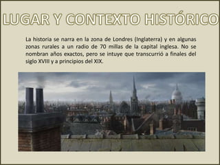 La historia se narra en la zona de Londres (Inglaterra) y en algunas
zonas rurales a un radio de 70 millas de la capital inglesa. No se
nombran años exactos, pero se intuye que transcurrió a finales del
siglo XVIII y a principios del XIX.
 
