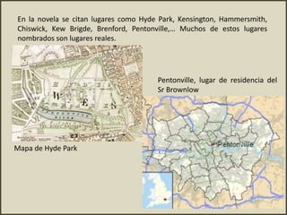 En la novela se citan lugares como Hyde Park, Kensington, Hammersmith,
Chiswick, Kew Brigde, Brenford, Pentonville,… Muchos de estos lugares
nombrados son lugares reales.
Mapa de Hyde Park
Pentonville, lugar de residencia del
Sr Brownlow
 