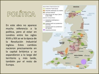 En este obra no aparece
mucha referencia a la
política, pero al estar en
Londres entre los siglos
XVIII y XIX se ve la época de
la Revolución Industrial
inglesa. Estos cambios
nacieron precisamente en
la capital británica y se
expandieron a lo largo del
territorio y, más tarde,
también por el resto de
Europa.
 