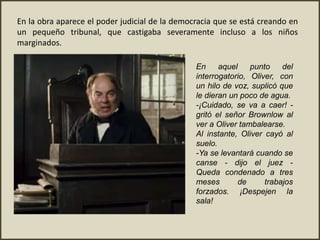 En la obra aparece el poder judicial de la democracia que se está creando en
un pequeño tribunal, que castigaba severamente incluso a los niños
marginados.
En aquel punto del
interrogatorio, Oliver, con
un hilo de voz, suplicó que
le dieran un poco de agua.
-¡Cuidado, se va a caer! -
gritó el señor Brownlow al
ver a Oliver tambalearse.
Al instante, Oliver cayó al
suelo.
-Ya se levantará cuando se
canse - dijo el juez -
Queda condenado a tres
meses de trabajos
forzados. ¡Despejen la
sala!
 