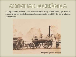 La agricultura obtuvo una mecanización muy importante, ya que el
aumento de las ciudades requería un aumento también de los productos
alimenticios.
Máquina agrícola a vapor
 
