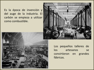 Es la época de invención y
del auge de la industria. El
carbón se empieza a utilizar
como combustible.
Los pequeños talleres de
los artesanos se
convirtieron en grandes
fábricas.
 