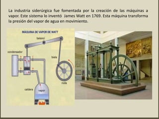 La industria siderúrgica fue fomentada por la creación de las máquinas a
vapor. Este sistema lo inventó James Watt en 1769. Esta máquina transforma
la presión del vapor de agua en movimiento.
 