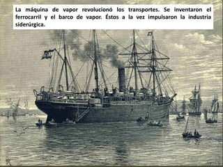 La máquina de vapor revolucionó los transportes. Se inventaron el
ferrocarril y el barco de vapor. Éstos a la vez impulsaron la industria
siderúrgica.
 