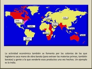La actividad económica también se fomenta por las colonias de las que
Inglaterra saca mano de obra barata (para extraer las materias primas, también
baratas) y gente a la que venderle esos productos una vez hechos. Un ejemplo
es la India.
 