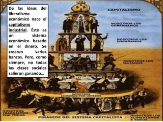 De las ideas del
liberalismo
económico nace el
capitalismo
industrial. Éste es
un sistema
económico basado
en el dinero. Se
crearon varios
bancos. Pero, como
siempre, no todas
las clases sociales
salieron ganando…
 