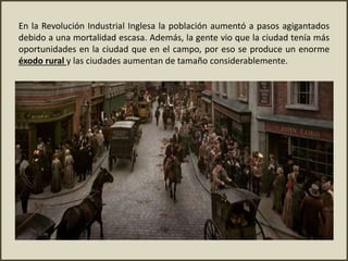 En la Revolución Industrial Inglesa la población aumentó a pasos agigantados
debido a una mortalidad escasa. Además, la gente vio que la ciudad tenía más
oportunidades en la ciudad que en el campo, por eso se produce un enorme
éxodo rural y las ciudades aumentan de tamaño considerablemente.
 