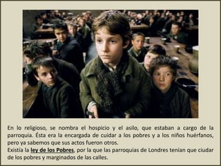 En lo religioso, se nombra el hospicio y el asilo, que estaban a cargo de la
parroquia. Ésta era la encargada de cuidar a los pobres y a los niños huérfanos,
pero ya sabemos que sus actos fueron otros.
Existía la ley de los Pobres, por la que las parroquias de Londres tenían que ciudar
de los pobres y marginados de las calles.
 
