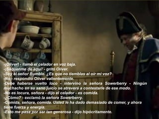 -¡Oliver! - llamó el celador en voz baja.
-¡Sáquenme de aquí! - gritó Oliver.
-Soy el señor Bumble. ¿Es que no tiemblas al oír mi voz?
-No - respondió Oliver valientemente.
-Debe haberse vuelto loco - intervino la señora Sowerberry - Ningún
muchacho en su sano juicio se atreverá a contestarle de ese modo.
-No es locura, señora - dijo el celador - es comida.
-¿Cómo? - exclamó la señora Sowerberry.
-Comida, señora, comida. Usted le ha dado demasiado de comer, y ahora
tiene fuerza y energía.
-Esto me pasa por ser tan generosa - dijo hipócritamente.
 