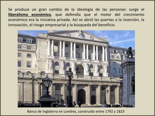 Se produce un gran cambio de la ideología de las personas: surge el
liberalismo económico, que defendía que el motor del crecimiento
económico era la iniciativa privada. Así se abrió las puertas a la inversión, la
innovación, el riesgo empresarial y la búsqueda del beneficio.
Banco de Inglaterra en Londres, construido entre 1792 y 1823
 