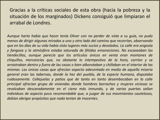 Aunque harto había que hacer tenía Oliver con no perder de vista a su guía, no pudo
menos de dirigir algunas miradas a uno y otro lado del camino que recorrían, observando
que en los días de su vida había visto lugares más sucios y desolados. La calle era angosta
y fangosa y la atmósfera estaba saturada de fétidas emanaciones. No escaseaban las
tiendecillas, aunque parecía que los artículos únicos en venta eran montones de
chiquillos, mercancías que, no obstante lo intempestivo de la hora, corrían y se
arrastraban dentro y fuera de las casas o bien alborotaban y chillaban en el interior de las
mismas. Las únicas casas que ofrecían aspecto adecentado en medio de aquella miseria
general eran las tabernas, donde la hez del pueblo, de la especie humana, disputaba
ruidosamente. Callejuelas y patios que de tanto en tanto desembocaban en la calle
principal ofrecían grupo de viviendas donde hombres borrachos y mujeres viciosas se
revolcaban descaradamente en el cieno más inmundo, y de varias puertas salían
individuos de aspecto poco recomendable que, a juzgar de sus movimientos cautelosos,
debían abrigar propósitos que nada tenían de inocentes.
Gracias a la críticas sociales de esta obra (hacia la pobreza y la
situación de los marginados) Dickens consiguió que limpiaran el
arrabal de Londres.
 