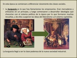En esta época se comienzan a diferenciar claramente dos clases sociales.
• La burguesía es lo que hoy llamaríamos los empresarios. Eran mercaderes y
artesanos en un principio, y luego comenzaron a desarrollar ideologías que
chocarían con el sistema político de la época por lo que formaron muchas
revueltas, y de ellos surgieron las ideas del liberalismo y el sistema capitalista.
La burguesía llegó a ser la clase poderosa de la nueva sociedad industrial.
 