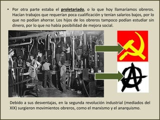 • Por otra parte estaba el proletariado, o lo que hoy llamaríamos obreros.
Hacían trabajos que requerían poca cualificación y tenían salarios bajos, por lo
que no podían ahorrar. Los hijos de los obreros tampoco podían estudiar sin
dinero, por lo que no había posibilidad de mejora social.
Debido a sus desventajas, en la segunda revolución industrial (mediados del
XIX) surgieron movimientos obreros, como el marxismo y el anarquismo.
 