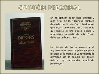 En mi opinión es un libro extenso y
algo difícil de leer (aunque también
depende de la versión y traducción
que elijas) pero muy disfrutable si lo
que buscas es una buena lectura y
aprendizaje a partir de ella. Como
debe ser un buen clásico.
La historia de los personajes y el
argumento es muy complejo, ya que a
lo largo de la trama se va revelando la
identidad de la familia de Oliver.
Además hay una cantidad notable de
personajes.
 