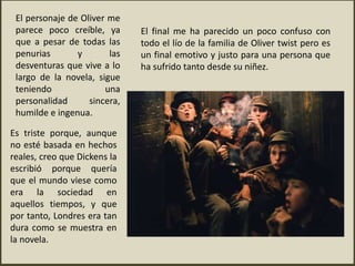 El personaje de Oliver me
parece poco creíble, ya
que a pesar de todas las
penurias y las
desventuras que vive a lo
largo de la novela, sigue
teniendo una
personalidad sincera,
humilde e ingenua.
El final me ha parecido un poco confuso con
todo el lío de la familia de Oliver twist pero es
un final emotivo y justo para una persona que
ha sufrido tanto desde su niñez.
Es triste porque, aunque
no esté basada en hechos
reales, creo que Dickens la
escribió porque quería
que el mundo viese como
era la sociedad en
aquellos tiempos, y que
por tanto, Londres era tan
dura como se muestra en
la novela.
 