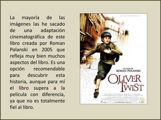 La mayoría de las
imágenes las he sacado
de una adaptación
cinematográfica de este
libro creada por Roman
Polanski en 2005 que
refleja muy bien muchos
aspectos del libro. Es una
opción recomendable
para descubrir esta
historia, aunque para mí
el libro supera a la
película con diferencia,
ya que no es totalmente
fiel al libro.
 