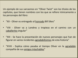 Un ejemplo de sus sarcasmos en “Oliver Twist” son los títulos de los
capítulos, que tienen nombres con los que se refiere irónicamente a
los personajes del libro:
• “XX - Oliver es entregado al honrado Bill Sikes”
• “VIII - Oliver va a Londres y tropieza en el camino con un
caballerito singular”
• “XIII - Se hace la presentación de nuevos personajes que han de
figurar en varios incidentes agradabilísimos de esta historia”
• “XVIII - Explica cómo pasaba el tiempo Oliver en la agradable
compañía de sus amigos intachables”
 