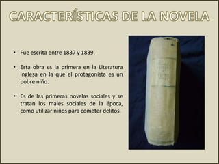• Fue escrita entre 1837 y 1839.
• Esta obra es la primera en la Literatura
inglesa en la que el protagonista es un
pobre niño.
• Es de las primeras novelas sociales y se
tratan los males sociales de la época,
como utilizar niños para cometer delitos.
 