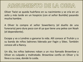 Oliver Twist se queda huérfano en su nacimiento y se cría en un
asilo y más tarde en un hospicio (con el señor Bumble) pasando
mucha hambre.
A Oliver lo compra el señor Sowerberry (el dueño de una
funeraria) pero dura poco con él ya que tiene una pelea con Noah
(el dependiente).
Escapa y va a Londres a ganarse la vida. Allí conoce al Truhán y a
su banda de niños ladrones liderada por Fagin y Sikes. También
conoce allí a Nancy.
Un día, los niños ladrones roban a un rico llamado Brownlow y
Oliver es culpado y maltratado. Brownlow confía en Oliver y lo
lleva a su casa, donde lo cuida.
 