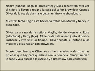 Nancy (aunque luego se arrepiente) y Sikes secuestran otra vez
al niño y lo llevan a robar a la casa del señor Brownlow. Cuando
Oliver da la voz de alarma le pegan un tiro y lo abandonan.
Mientras tanto, Fagin está haciendo tratos con Monks y Nancy lo
espía todo.
Oliver va a casa de la señora Maylie, donde viven ella, Rose
(adoptada) y Harry (hijo). Allí le cuidan de nuevo junto al doctor
Losberne y vive feliz un tiempo. Oliver cuenta su historia a las
mujeres y ellas hablan con Brownlow.
Monks descubre que Oliver es su hermanastro y destruye las
pruebas que hay para quedarse con la herencia. Nancy también
lo sabe y va a buscar a los Maylie y a Brownlow para contárselo.
 