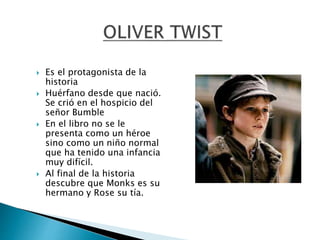  Es el protagonista de la
historia
 Huérfano desde que nació.
Se crió en el hospicio del
señor Bumble
 En el libro no se le
presenta como un héroe
sino como un niño normal
que ha tenido una infancia
muy difícil.
 Al final de la historia
descubre que Monks es su
hermano y Rose su tía.
 