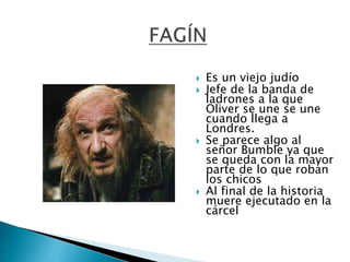 Es un viejo judío
 Jefe de la banda de
ladrones a la que
Oliver se une se une
cuando llega a
Londres.
 Se parece algo al
señor Bumble ya que
se queda con la mayor
parte de lo que roban
los chicos
 Al final de la historia
muere ejecutado en la
cárcel
 