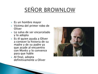  Es un hombre mayor
 Víctima del primer robo de
Oliver
 Lo salva de ser encarcelado
y lo adopta
 Es él quien ayuda a Oliver
a conocer la historia de su
madre y de su padre ya
que acude al encuentro
con Monks y lo convence
para que hable
 Al final, adopta
definitivamente a Oliver
 