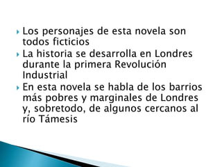  Los personajes de esta novela son
todos ficticios
 La historia se desarrolla en Londres
durante la primera Revolución
Industrial
 En esta novela se habla de los barrios
más pobres y marginales de Londres
y, sobretodo, de algunos cercanos al
río Támesis
 