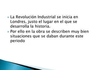  La Revolución Industrial se inicia en
Londres, justo el lugar en el que se
desarrolla la historia.
 Por ello en la obra se describen muy bien
situaciones que se daban durante este
periodo
 