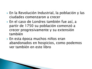  En la Revolución Industrial, la población y las
ciudades comenzaron a crecer
 En el caso de Londres también fue así, a
partir de 1750 su población comenzó a
crecer progresivamente y su extensión
también
 En esta época muchos niños eran
abandonados en hospicios, como podemos
ver también en este libro
 