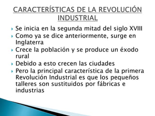  Se inicia en la segunda mitad del siglo XVIII
 Como ya se dice anteriormente, surge en
Inglaterra
 Crece la población y se produce un éxodo
rural
 Debido a esto crecen las ciudades
 Pero la principal característica de la primera
Revolución Industrial es que los pequeños
talleres son sustituidos por fábricas e
industrias
 
