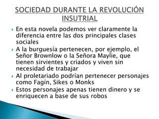  En esta novela podemos ver claramente la
diferencia entre las dos principales clases
sociales
 A la burguesía pertenecen, por ejemplo, el
Señor Brownlow o la Señora Maylie, que
tienen sirvientes y criados y viven sin
necesidad de trabajar
 Al proletariado podrían pertenecer personajes
como Fagín, Sikes o Monks
 Estos personajes apenas tienen dinero y se
enriquecen a base de sus robos
 