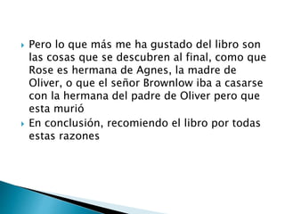  Pero lo que más me ha gustado del libro son
las cosas que se descubren al final, como que
Rose es hermana de Agnes, la madre de
Oliver, o que el señor Brownlow iba a casarse
con la hermana del padre de Oliver pero que
esta murió
 En conclusión, recomiendo el libro por todas
estas razones
 