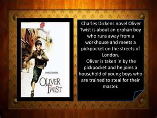 Charles Dickens novel Oliver
Twist is about an orphan boy
who runs away from a
workhouse and meets a
pickpocket on the streets of
London.
Oliver is taken in by the
pickpocket and he joins a
household of young boys who
are trained to steal for their
master.
 