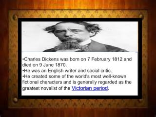 •Charles Dickens was born on 7 February 1812 and
died on 9 June 1870.
•He was an English writer and social critic.
•He created some of the world's most well-known
fictional characters and is generally regarded as the
greatest novelist of the Victorian period.
 