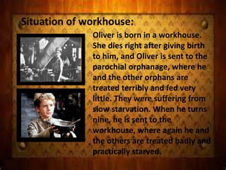 Situation of workhouse:
Oliver is born in a workhouse.
She dies right after giving birth
to him, and Oliver is sent to the
parochial orphanage, where he
and the other orphans are
treated terribly and fed very
little. They were suffering from
slow starvation. When he turns
nine, he is sent to the
workhouse, where again he and
the others are treated badly and
practically starved.
 
