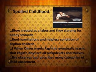 Spoiled Childhood:
Boys treated as a labor and they starving for
needy stomach.
feel humiliations and helpless condition of
orphan children.
 When Oliver meets Fagin he eventually learns
that Fagin's boys are all pickpockets and thieves.
He observes and describes many categories of
child abasement.
 