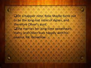 On a happier note, Rose Maylie turns out
to be the long-lost sister of Agnes, and
therefore Oliver's aunt.
She marries her long-time sweetheart
Harry, and Oliver lives happily with his
saviour, Mr. Brownlow.
 