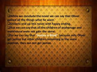 While we conclude the novel we can say that Oliver
gained all the things what he want.
Dickens end up this novel with happy ending.
But we can say that all the children of orphanage and
workhouse were not gain the same.
So we can say that “Justice is Blind”, because only Oliver
get justice but other children remaining in the same
position, they can not get justice.
 