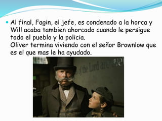  Al final, Fagin, el jefe, es condenado a la horca y
Will acaba tambien ahorcado cuando le persigue
todo el pueblo y la policia.
Oliver termina viviendo con el señor Brownlow que
es el que mas le ha ayudado.
 