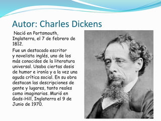Autor: Charles Dickens
Nació en Portsmouth,
Inglaterra, el 7 de febrero de
1812.
Fue un destacado escritor
y novelista inglés, uno de los
más conocidos de la literatura
universal. Usaba ciertas dosis
de humor e ironía y a la vez una
aguda crítica social. En su obra
destacan las descripciones de
gente y lugares, tanto reales
como imaginarios. Murió en
Gads-Hill, Inglaterra el 9 de
Junio de 1970.
 