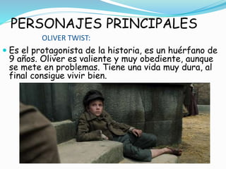 PERSONAJES PRINCIPALES
OLIVER TWIST:
 Es el protagonista de la historia, es un huérfano de
9 años. Oliver es valiente y muy obediente, aunque
se mete en problemas. Tiene una vida muy dura, al
final consigue vivir bien.
 