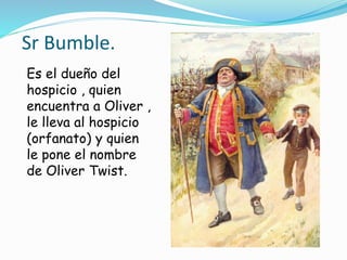 Sr Bumble.
Es el dueño del
hospicio , quien
encuentra a Oliver ,
le lleva al hospicio
(orfanato) y quien
le pone el nombre
de Oliver Twist.
 