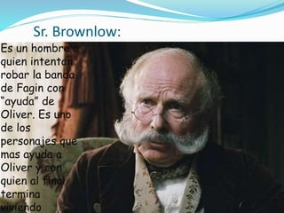 Sr. Brownlow:
Es un hombre a
quien intentan
robar la banda
de Fagin con
“ayuda” de
Oliver. Es uno
de los
personajes que
mas ayuda a
Oliver y con
quien al final
termina
viviendo.
 
