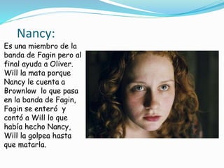 Nancy:
Es una miembro de la
banda de Fagin pero al
final ayuda a Oliver.
Will la mata porque
Nancy le cuenta a
Brownlow lo que pasa
en la banda de Fagin,
Fagin se enteró y
contó a Will lo que
había hecho Nancy,
Will la golpea hasta
que matarla.
 