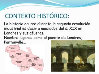 La historia ocurre durante la segunda revolución
industrial es decir a mediados del s. XIX en
Londres y sus afueras.
Nombra lugares como el puente de Londres,
Pentonville…
CONTEXTO HISTÓRICO:
 